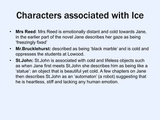Characters associated with Ice
• Mrs Reed: Mrs Reed is emotionally distant and cold towards Jane,
  in the earlier part of the novel Jane describes her gaze as being
  „freezingly fixed‟
• Mr.Brucklehurst: described as being „black marble‟ and is cold and
  oppresses the students at Lowood.
• St.John: St.John is associated with cold and lifeless objects such
  as when Jane first meets St.John she describes him as being like a
  „statue‟: an object that is beautiful yet cold. A few chapters on Jane
  then describes St.John as an „automaton‟ (a robot) suggesting that
  he is heartless, stiff and lacking any human emotion.
 