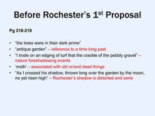 Before Rochester’s 1st Proposal
Pg 218-219

• “the trees were in their dark prime”
• “antique garden” – reference to a time long past
• “I trode on an edging of turf that the crackle of the pebbly gravel” –
  nature foreshadowing events
• „moth‟ – associated with old or/and dead things
• “As I crossed his shadow, thrown long over the garden by the moon,
  no yet risen high” – Rochester‟s shadow is distorted and eerie
 
