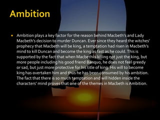    Ambition plays a key factor for the reason behind Macbeth’s and Lady
    Macbeth’s decision to murder Duncan. Ever since they heard the witches’
    prophecy that Macbeth will be king, a temptation had risen in Macbeth’s
    mind to kill Duncan and become the king as fast as he could. This is
    supported by the fact that when Macbeth is killing not just the king, but
    more people including his good friend Banquo, he does not feel greedy
    or sad, but just more protective for his title of king. His will to become
    king has overtaken him and thus he has been consumed by his ambition.
    The fact that there is so much temptation and will hidden inside the
    characters’ mind proves that one of the themes in Macbeth is Ambition.
 