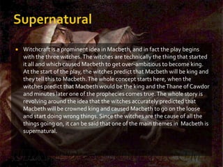    Witchcraft is a prominent idea in Macbeth, and in fact the play begins
    with the three witches. The witches are technically the thing that started
    it all and which caused Macbeth to get over-ambitious to become king.
    At the start of the play, the witches predict that Macbeth will be king and
    they tell this to Macbeth. The whole concept starts here, when the
    witches predict that Macbeth would be the king and the Thane of Cawdor
    and minutes later one of the prophecies comes true. The whole story is
    revolving around the idea that the witches accurately predicted that
    Macbeth will be crowned king and caused Macbeth to go on the loose
    and start doing wrong things. Since the witches are the cause of all the
    things going on, it can be said that one of the main themes in Macbeth is
    supernatural.
 