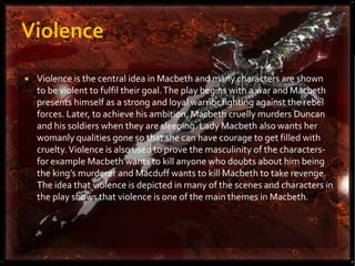    Violence is the central idea in Macbeth and many characters are shown
    to be violent to fulfil their goal. The play begins with a war and Macbeth
    presents himself as a strong and loyal warrior fighting against the rebel
    forces. Later, to achieve his ambition, Macbeth cruelly murders Duncan
    and his soldiers when they are sleeping. Lady Macbeth also wants her
    womanly qualities gone so that she can have courage to get filled with
    cruelty. Violence is also used to prove the masculinity of the characters-
    for example Macbeth wants to kill anyone who doubts about him being
    the king’s murderer and Macduff wants to kill Macbeth to take revenge.
    The idea that violence is depicted in many of the scenes and characters in
    the play shows that violence is one of the main themes in Macbeth.
 