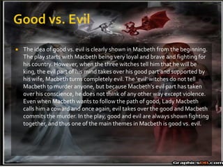    The idea of good vs. evil is clearly shown in Macbeth from the beginning.
    The play starts with Macbeth being very loyal and brave and fighting for
    his country. However, when the three witches tell him that he will be
    king, the evil part of his mind takes over his good part and supported by
    his wife, Macbeth turns completely evil. The ‘evil’ witches do not tell
    Macbeth to murder anyone, but because Macbeth’s evil part has taken
    over his conscience, he does not think of any other way except violence.
    Even when Macbeth wants to follow the path of good, Lady Macbeth
    calls him a coward and once again, evil takes over the good and Macbeth
    commits the murder. In the play, good and evil are always shown fighting
    together, and thus one of the main themes in Macbeth is good vs. evil.
 