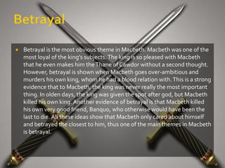    Betrayal is the most obvious theme in Macbeth. Macbeth was one of the
    most loyal of the king’s subjects. The king is so pleased with Macbeth
    that he even makes him the Thane of Cawdor without a second thought.
    However, betrayal is shown when Macbeth goes over-ambitious and
    murders his own king, whom he had a blood relation with. This is a strong
    evidence that to Macbeth, the king was never really the most important
    thing. In olden days, the king was given the spot after god, but Macbeth
    killed his own king. Another evidence of betrayal is that Macbeth killed
    his own very good friend, Banquo, who otherwise would have been the
    last to die. All these ideas show that Macbeth only cared about himself
    and betrayed the closest to him, thus one of the main themes in Macbeth
    is betrayal.
 