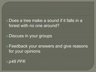 Does a tree make a sound if it falls in a
forest with no one around?
Discuss in your groups
Feedback your answers and give reasons
for your opinions
p48 PFK
 