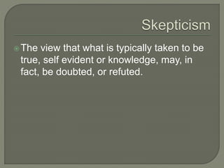 The view that what is typically taken to be
true, self evident or knowledge, may, in
fact, be doubted, or refuted.
 