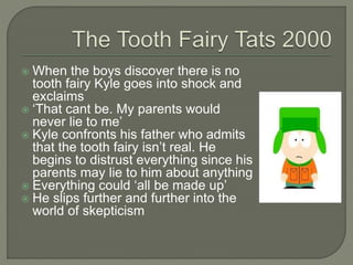  When the boys discover there is no
tooth fairy Kyle goes into shock and
exclaims
 ‘That cant be. My parents would
never lie to me’
 Kyle confronts his father who admits
that the tooth fairy isn’t real. He
begins to distrust everything since his
parents may lie to him about anything
 Everything could ‘all be made up’
 He slips further and further into the
world of skepticism
 