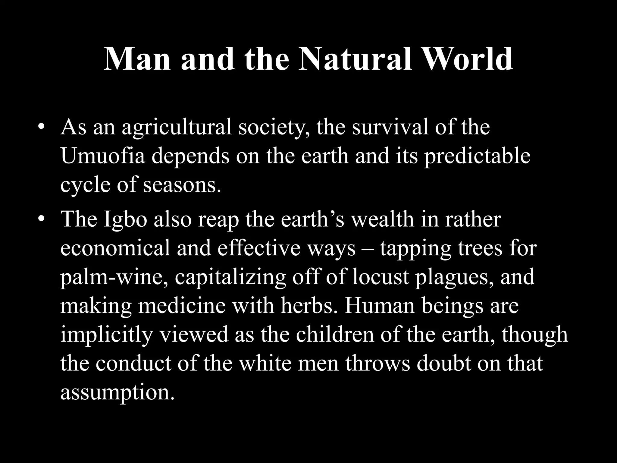 Man and the Natural World
• As an agricultural society, the survival of the
Umuofia depends on the earth and its predictable
cycle of seasons.
• The Igbo also reap the earth’s wealth in rather
economical and effective ways – tapping trees for
palm-wine, capitalizing off of locust plagues, and
making medicine with herbs. Human beings are
implicitly viewed as the children of the earth, though
the conduct of the white men throws doubt on that
assumption.
 