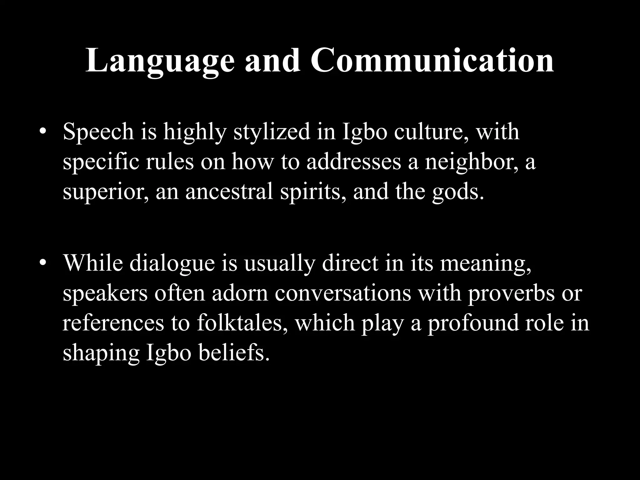 Language and Communication
• Speech is highly stylized in Igbo culture, with
specific rules on how to addresses a neighbor, a
superior, an ancestral spirits, and the gods.
• While dialogue is usually direct in its meaning,
speakers often adorn conversations with proverbs or
references to folktales, which play a profound role in
shaping Igbo beliefs.
 
