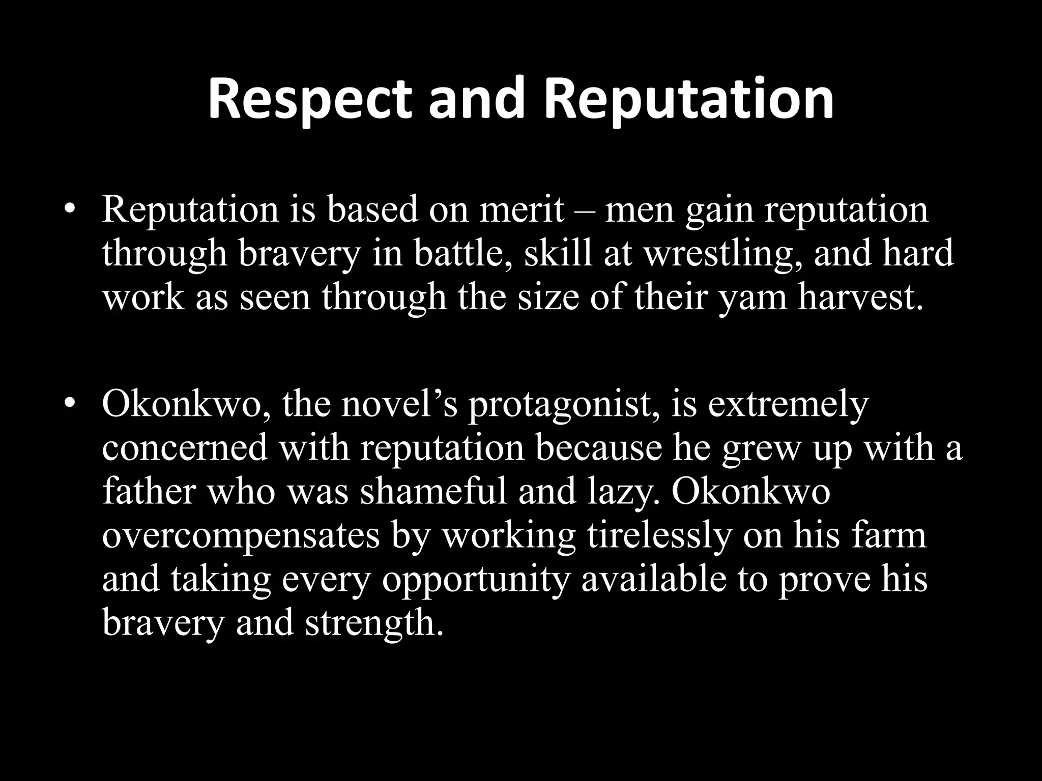 Respect and Reputation
• Reputation is based on merit – men gain reputation
through bravery in battle, skill at wrestling, and hard
work as seen through the size of their yam harvest.
• Okonkwo, the novel’s protagonist, is extremely
concerned with reputation because he grew up with a
father who was shameful and lazy. Okonkwo
overcompensates by working tirelessly on his farm
and taking every opportunity available to prove his
bravery and strength.
 