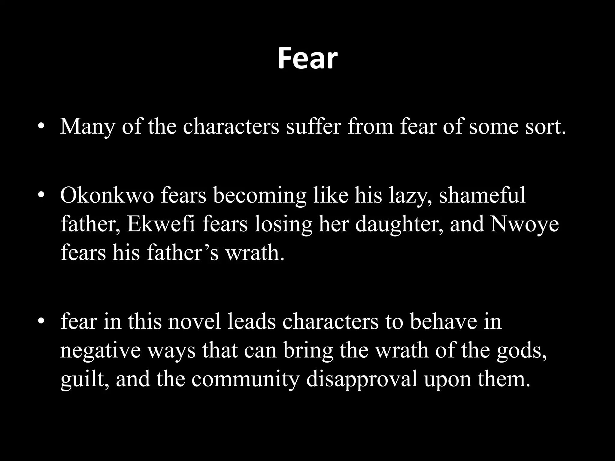 Fear
• Many of the characters suffer from fear of some sort.
• Okonkwo fears becoming like his lazy, shameful
father, Ekwefi fears losing her daughter, and Nwoye
fears his father’s wrath.
• fear in this novel leads characters to behave in
negative ways that can bring the wrath of the gods,
guilt, and the community disapproval upon them.
 