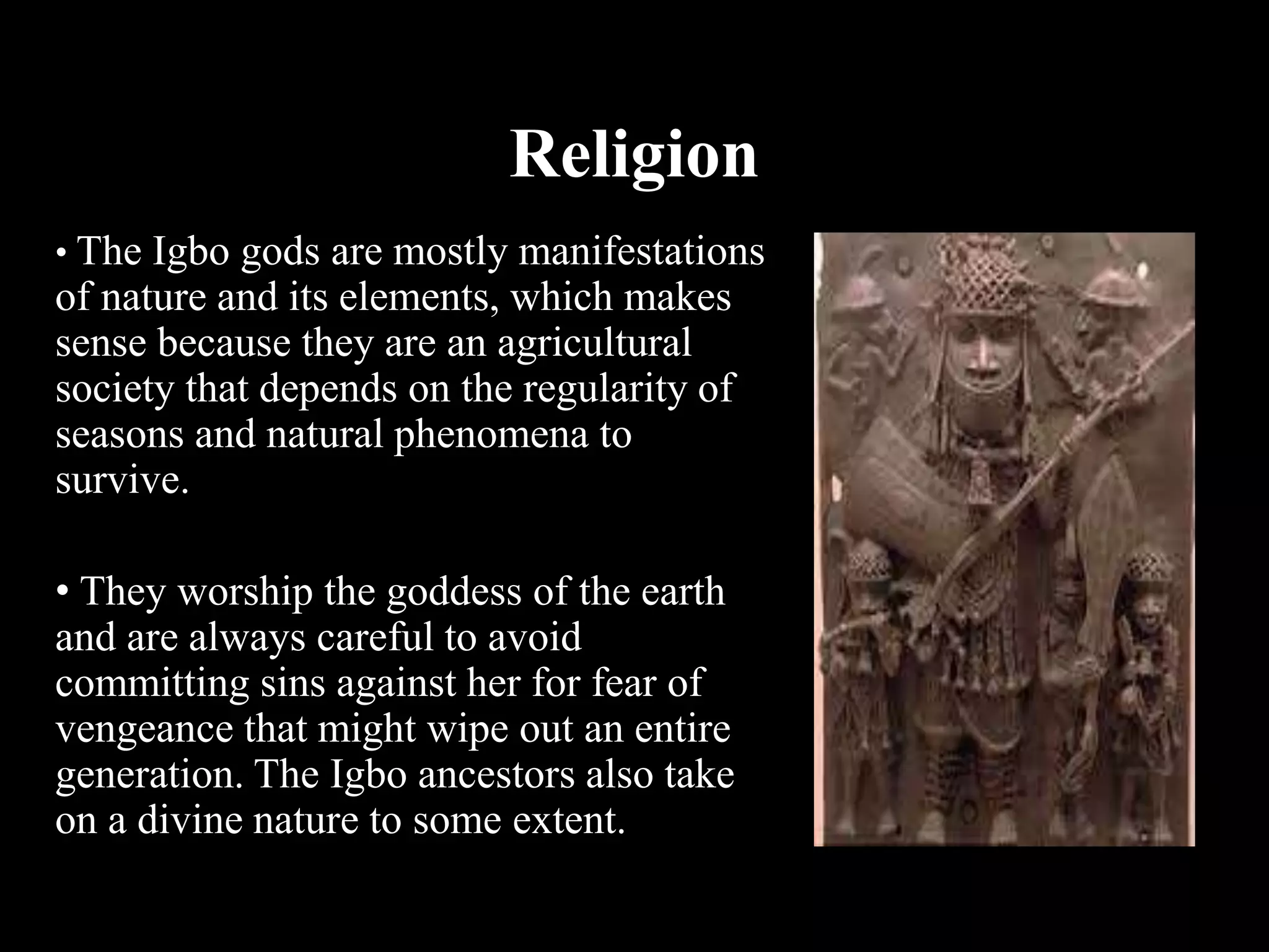Religion
• The Igbo gods are mostly manifestations
of nature and its elements, which makes
sense because they are an agricultural
society that depends on the regularity of
seasons and natural phenomena to
survive.
• They worship the goddess of the earth
and are always careful to avoid
committing sins against her for fear of
vengeance that might wipe out an entire
generation. The Igbo ancestors also take
on a divine nature to some extent.
 