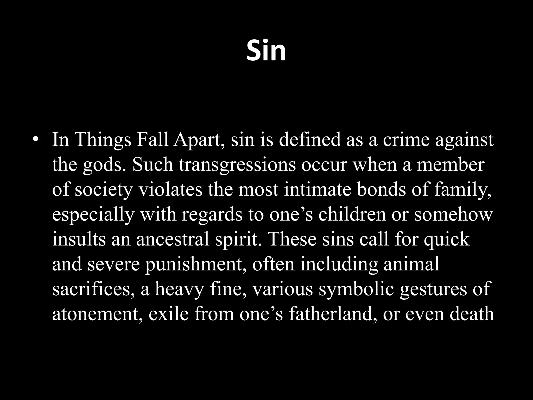 Sin
• In Things Fall Apart, sin is defined as a crime against
the gods. Such transgressions occur when a member
of society violates the most intimate bonds of family,
especially with regards to one’s children or somehow
insults an ancestral spirit. These sins call for quick
and severe punishment, often including animal
sacrifices, a heavy fine, various symbolic gestures of
atonement, exile from one’s fatherland, or even death
 