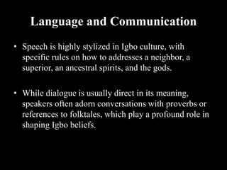 Language and Communication
• Speech is highly stylized in Igbo culture, with
specific rules on how to addresses a neighbor, a
superior, an ancestral spirits, and the gods.
• While dialogue is usually direct in its meaning,
speakers often adorn conversations with proverbs or
references to folktales, which play a profound role in
shaping Igbo beliefs.
 