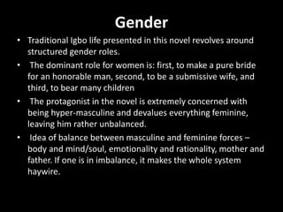 Gender
• Traditional Igbo life presented in this novel revolves around
structured gender roles.
• The dominant role for women is: first, to make a pure bride
for an honorable man, second, to be a submissive wife, and
third, to bear many children
• The protagonist in the novel is extremely concerned with
being hyper-masculine and devalues everything feminine,
leaving him rather unbalanced.
• Idea of balance between masculine and feminine forces –
body and mind/soul, emotionality and rationality, mother and
father. If one is in imbalance, it makes the whole system
haywire.
 
