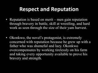 Respect and Reputation
• Reputation is based on merit – men gain reputation
through bravery in battle, skill at wrestling, and hard
work as seen through the size of their yam harvest.
• Okonkwo, the novel’s protagonist, is extremely
concerned with reputation because he grew up with a
father who was shameful and lazy. Okonkwo
overcompensates by working tirelessly on his farm
and taking every opportunity available to prove his
bravery and strength.
 