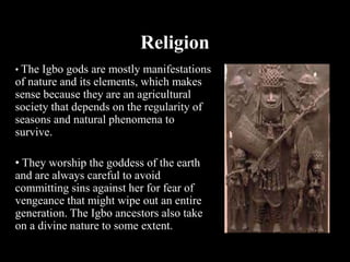 Religion
• The Igbo gods are mostly manifestations
of nature and its elements, which makes
sense because they are an agricultural
society that depends on the regularity of
seasons and natural phenomena to
survive.
• They worship the goddess of the earth
and are always careful to avoid
committing sins against her for fear of
vengeance that might wipe out an entire
generation. The Igbo ancestors also take
on a divine nature to some extent.
 