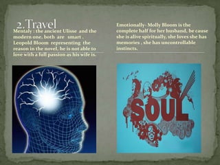 2.TravelMentaly : the ancient Ulisse  and the modern one, both  are   smart .     Leopold Bloom  representing  the reason in the novel, he is not able to love with a full passion as his wife is. Emotionally- Molly Bloom is the complete half for her husband, be cause she is alive spiritually, she loves she has memories , she has uncontrollable instincts.