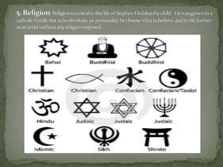 5. Religion-Religion is central to the life of Stephen Dedalus the child. He was grown in a catholic Family but as hedevelops  as  personality he choose what to believe, and to life further as an artist without any religion imposed. 