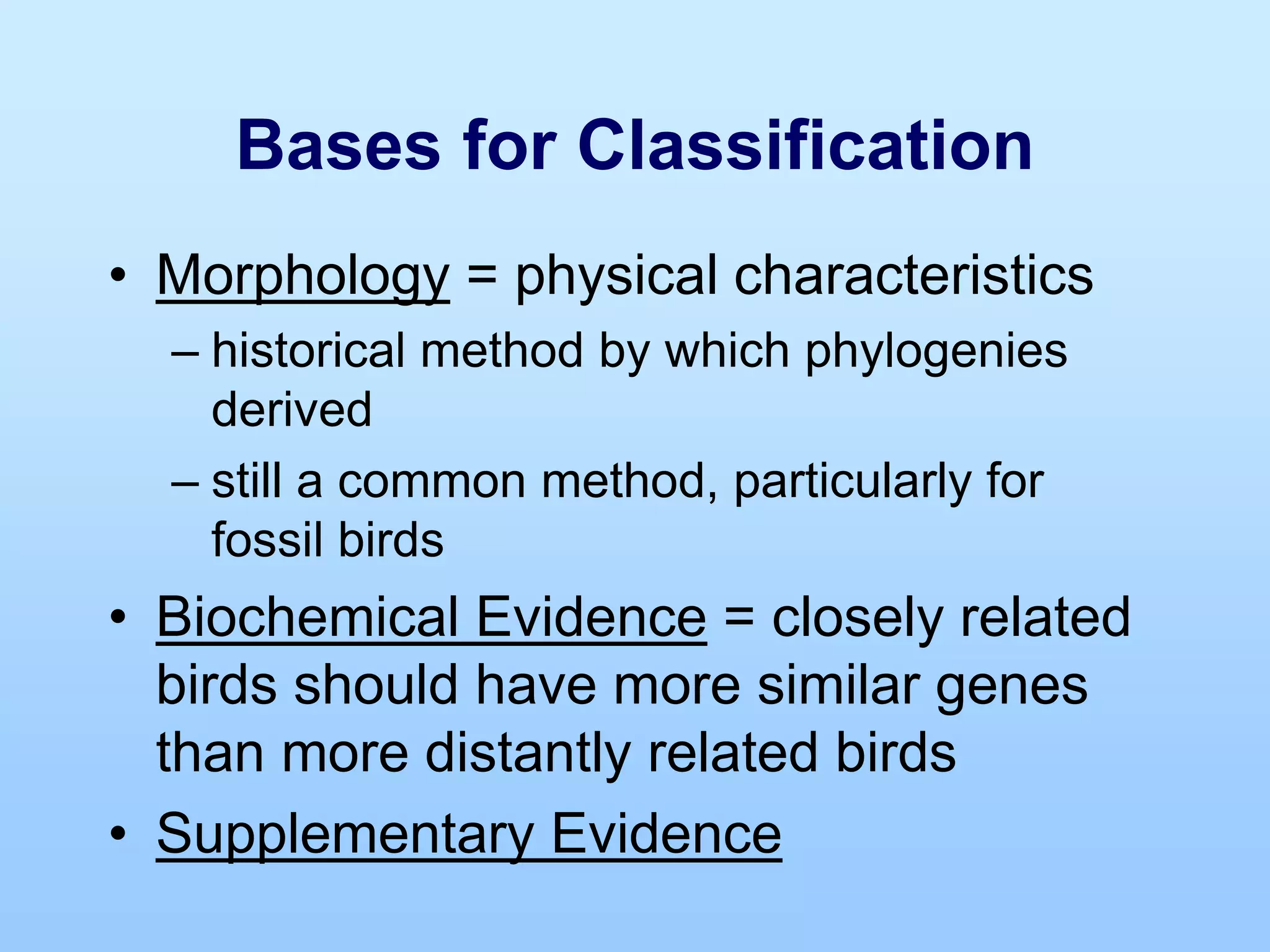 Bases for Classification
• Morphology = physical characteristics
– historical method by which phylogenies
derived
– still a common method, particularly for
fossil birds
• Biochemical Evidence = closely related
birds should have more similar genes
than more distantly related birds
• Supplementary Evidence
 