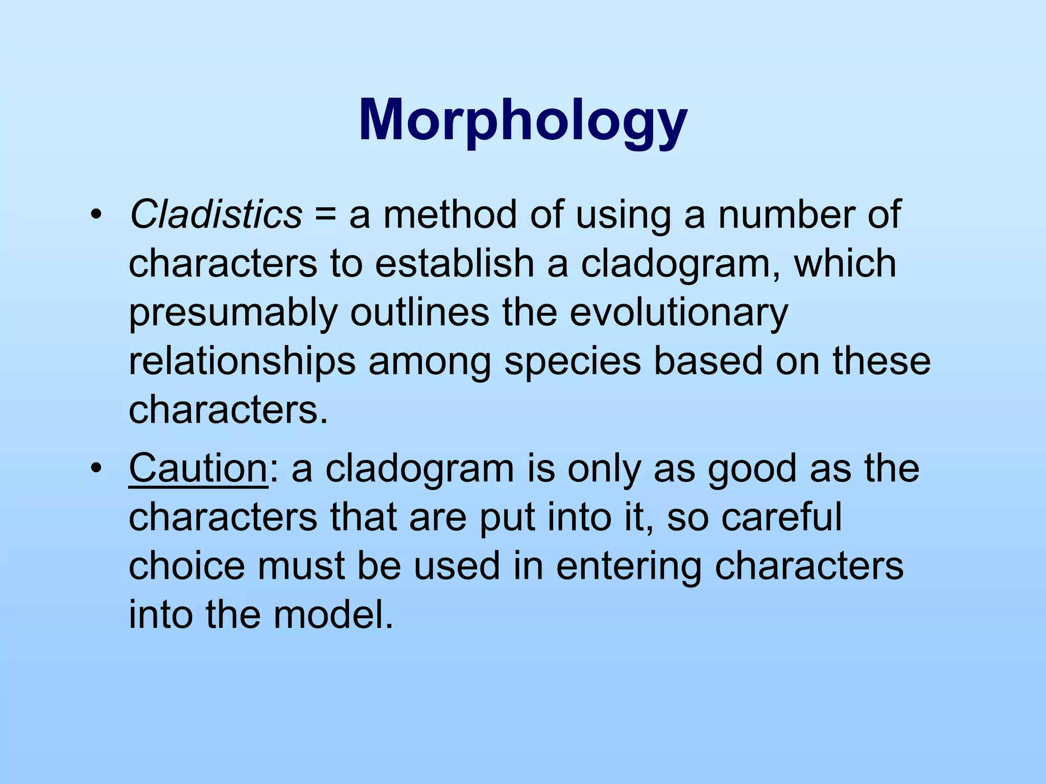 Morphology
• Cladistics = a method of using a number of
characters to establish a cladogram, which
presumably outlines the evolutionary
relationships among species based on these
characters.
• Caution: a cladogram is only as good as the
characters that are put into it, so careful
choice must be used in entering characters
into the model.
 