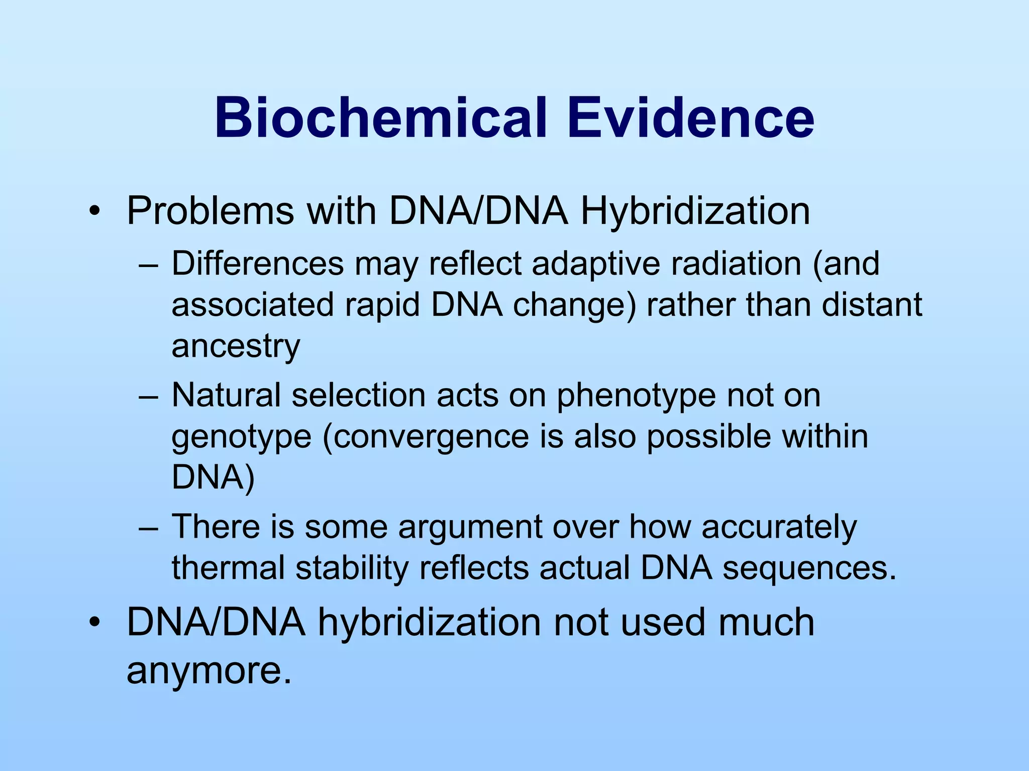 Biochemical Evidence
• Problems with DNA/DNA Hybridization
– Differences may reflect adaptive radiation (and
associated rapid DNA change) rather than distant
ancestry
– Natural selection acts on phenotype not on
genotype (convergence is also possible within
DNA)
– There is some argument over how accurately
thermal stability reflects actual DNA sequences.
• DNA/DNA hybridization not used much
anymore.
 