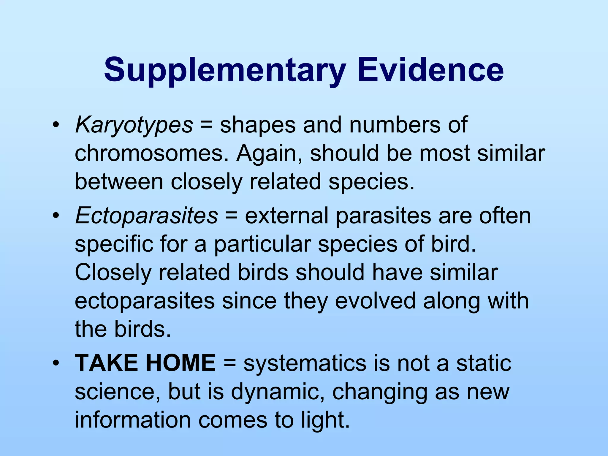 Supplementary Evidence
• Karyotypes = shapes and numbers of
chromosomes. Again, should be most similar
between closely related species.
• Ectoparasites = external parasites are often
specific for a particular species of bird.
Closely related birds should have similar
ectoparasites since they evolved along with
the birds.
• TAKE HOME = systematics is not a static
science, but is dynamic, changing as new
information comes to light.
 