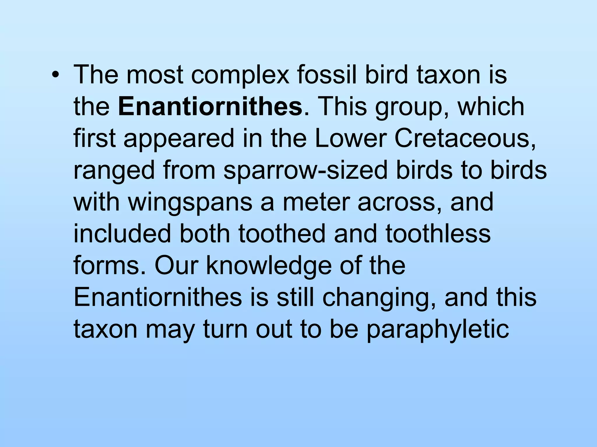 • The most complex fossil bird taxon is
the Enantiornithes. This group, which
first appeared in the Lower Cretaceous,
ranged from sparrow-sized birds to birds
with wingspans a meter across, and
included both toothed and toothless
forms. Our knowledge of the
Enantiornithes is still changing, and this
taxon may turn out to be paraphyletic
 
