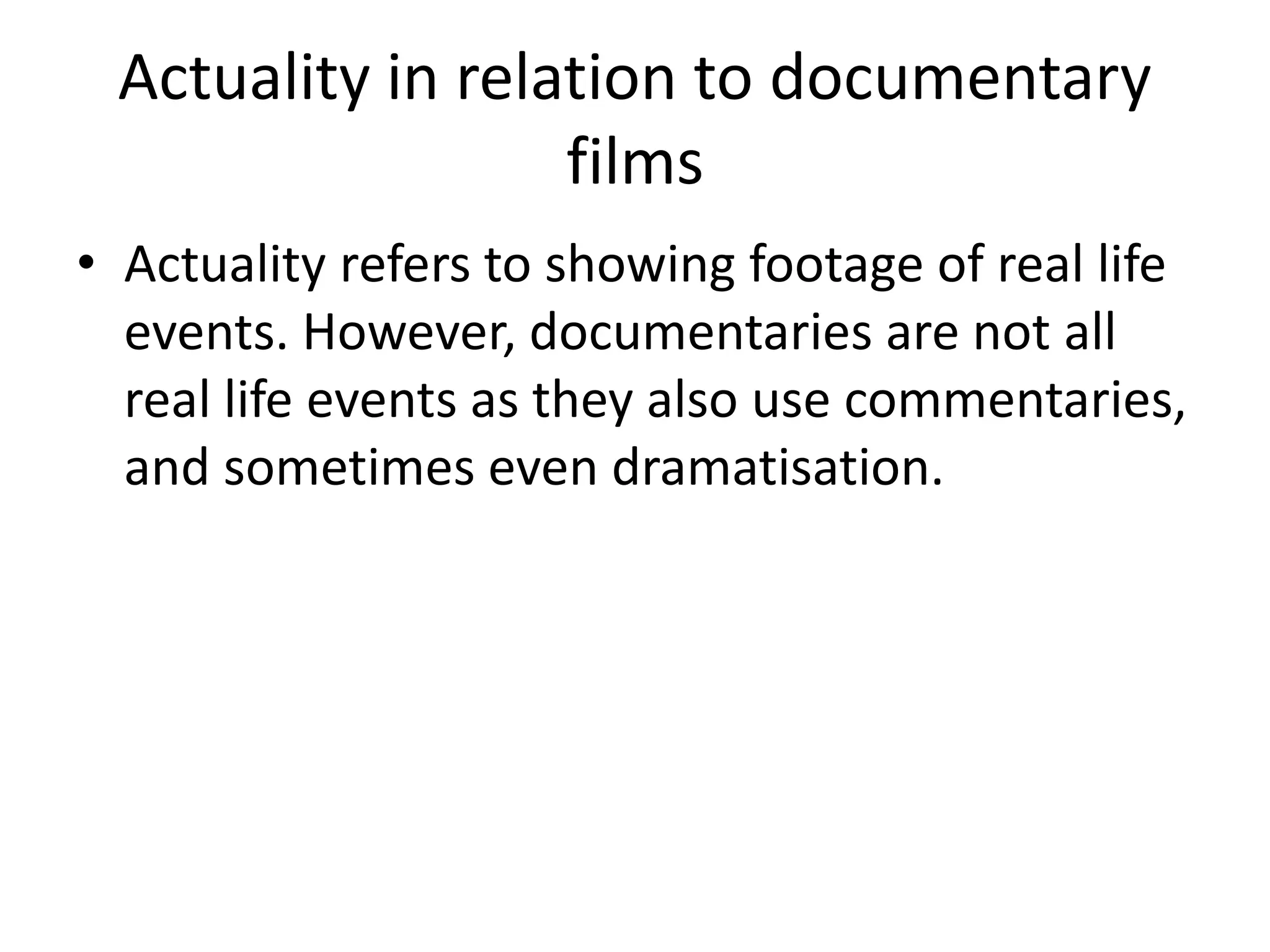 Actuality in relation to documentary 
films 
• Actuality refers to showing footage of real life 
events. However, documentaries are not all 
real life events as they also use commentaries, 
and sometimes even dramatisation. 
 