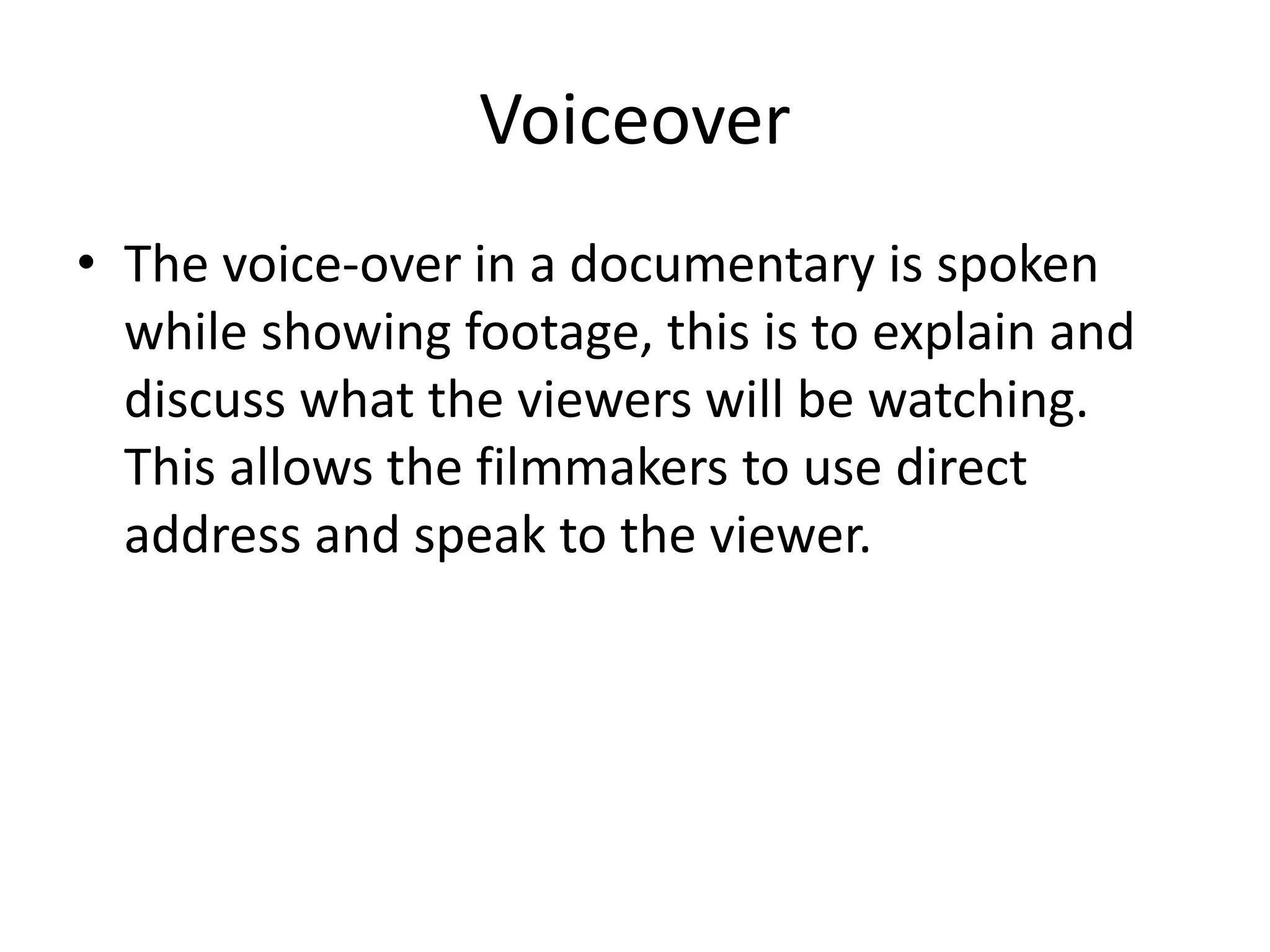 Voiceover 
• The voice-over in a documentary is spoken 
while showing footage, this is to explain and 
discuss what the viewers will be watching. 
This allows the filmmakers to use direct 
address and speak to the viewer. 
 
