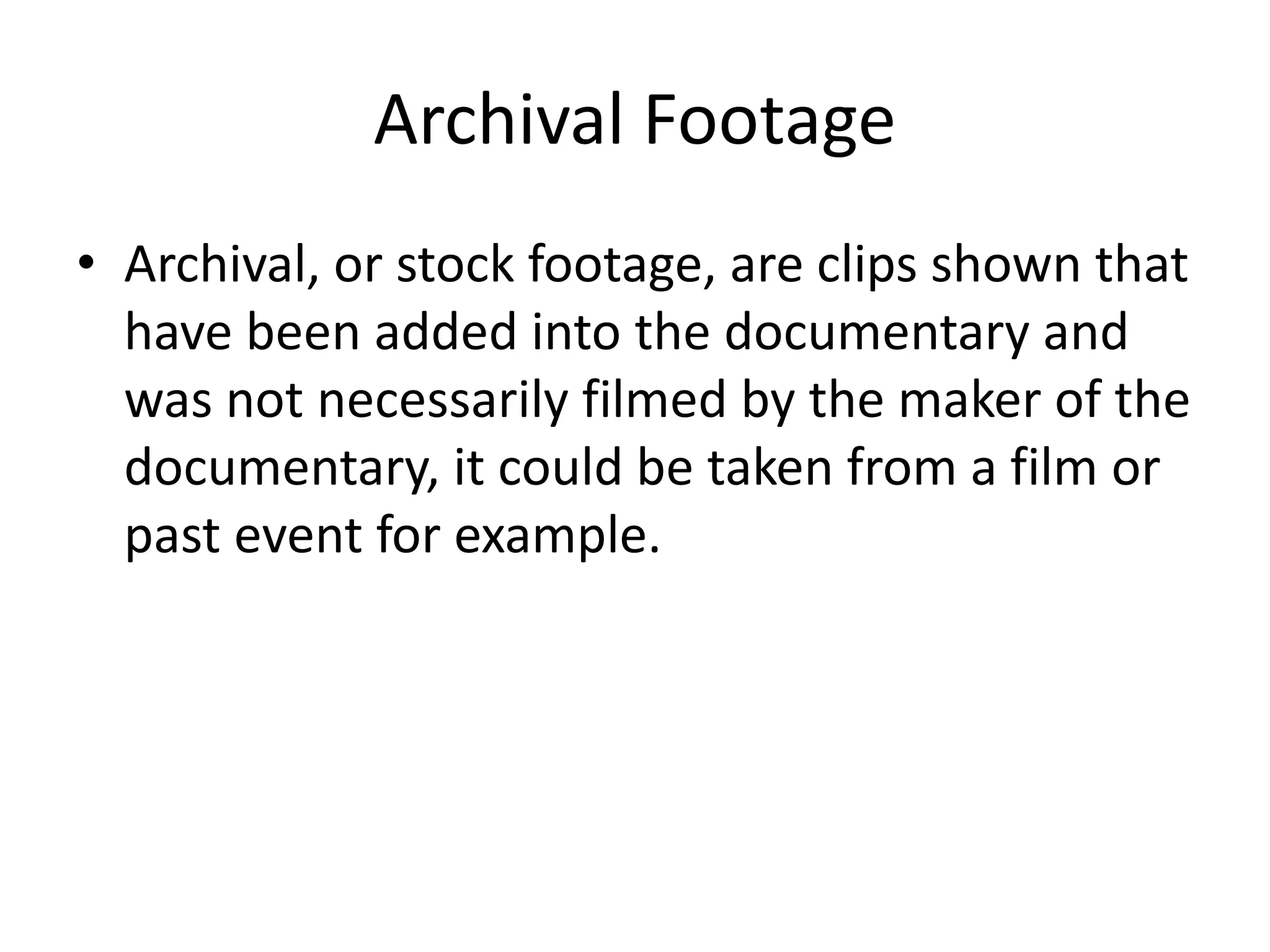 Archival Footage 
• Archival, or stock footage, are clips shown that 
have been added into the documentary and 
was not necessarily filmed by the maker of the 
documentary, it could be taken from a film or 
past event for example. 
 