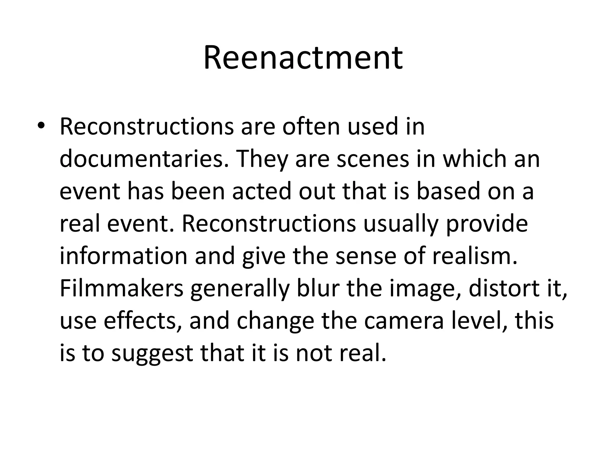 Reenactment 
• Reconstructions are often used in 
documentaries. They are scenes in which an 
event has been acted out that is based on a 
real event. Reconstructions usually provide 
information and give the sense of realism. 
Filmmakers generally blur the image, distort it, 
use effects, and change the camera level, this 
is to suggest that it is not real. 
 