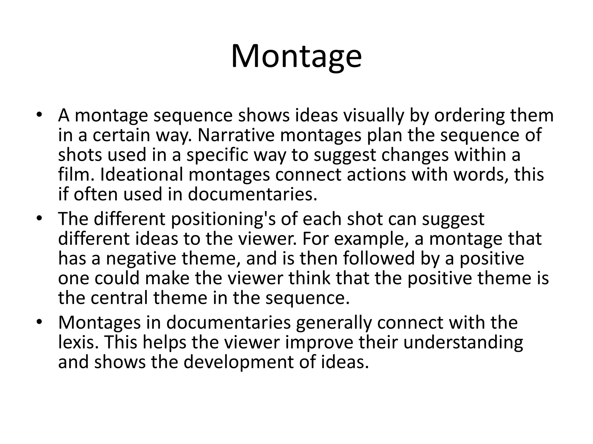 Montage 
• A montage sequence shows ideas visually by ordering them 
in a certain way. Narrative montages plan the sequence of 
shots used in a specific way to suggest changes within a 
film. Ideational montages connect actions with words, this 
if often used in documentaries. 
• The different positioning's of each shot can suggest 
different ideas to the viewer. For example, a montage that 
has a negative theme, and is then followed by a positive 
one could make the viewer think that the positive theme is 
the central theme in the sequence. 
• Montages in documentaries generally connect with the 
lexis. This helps the viewer improve their understanding 
and shows the development of ideas. 
 
