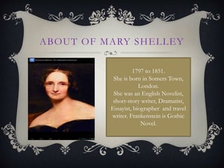 ABOUT OF MARY SHELLEY
1797 to 1851.
She is born in Somers Town,
London.
She was an English Novelist,
short-story writer, Dramatist,
Essayist, biographer and travel
writer. Frankenstein is Gothic
Novel.
 