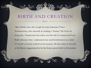 BIRTH AND CREATION
Mary Shelley does this trough the main character, Victor
(Frankenstein), who succeeds in creating a “human” life form. In
doing this, Frankenstein has taken over the role of women and God.
Shelly discusses how Frankenstein has used his laboratory as a kind
of ‘womb’ as he has worked on his creation. He also refers to his task
as his labour, suggesting that he has literary given birth to his creation.
 