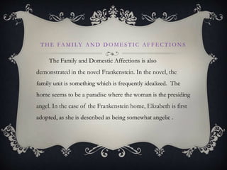 T H E FA M I LY A N D D O M E S T I C A F F E C T I O N S
The Family and Domestic Affections is also
demonstrated in the novel Frankenstein. In the novel, the
family unit is something which is frequently idealized. The
home seems to be a paradise where the woman is the presiding
angel. In the case of the Frankenstein home, Elizabeth is first
adopted, as she is described as being somewhat angelic .
 