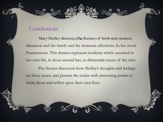 Conclusion:
Mary Shelley discusses the themes of birth and creation,
alienation and the family and the domestic affections. In her novel
Frankenstein. This themes represent incidents which occurred in
her own life, in those around her, or debateable issues of the time.
The themes discussed show Shelley’s thoughts and feelings
on these issues, and present the reader with interesting points to
think about and reflect upon their own lives.
 