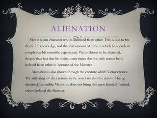 ALIENATION
Victor is one character who is alienated from other. This is due to his
desire for knowledge, and the vast amount of time in which he spends in
completing his scientific experiment. Victor choses to be alienated,
despite that fact that he insists many times that the only reason he is
isolated from other is because of the Monster.
Alienation is also shown through the creature which Victor creates.
The suffering of the creature in the novel are also the result of being
alienated, but unlike Victor, he does not bring this upon himself. Instead,
others isolated the Monster.
 