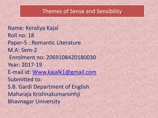 Name: Keraliya Kajal
Roll no: 18
Paper-5 : Romantic Literature
M.A: Sem-2
Enrolment no: 2069108420180030
Year: 2017-19
E-mail id: Www.kajalk1@gmail.com
Submitted to:
S.B. Gardi Department of English
Maharaja Krishnakumarsinhji
Bhavnagar University
Themes of Sense and Sensibility
 