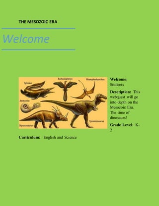 THE MESOZOIC ERA 
Welcome: 
Students 
Description: This 
webquest will go 
into depth on the 
Mesozoic Era. 
The time of 
dinosaurs! 
Grade Level: K- 
2 
Welcome 
Curriculum: English and Science 
 