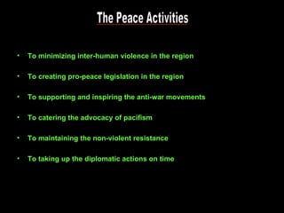 The Peace Activities To minimizing inter-human violence in the region To creating pro-peace legislation in the region To supporting and inspiring the anti-war movements To catering the advocacy of pacifism To maintaining the non-violent resistance To taking up the diplomatic actions on time 