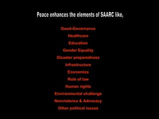 Peace enhances the elements of SAARC like, Good-Governance Healthcare Education Gender Equality Disaster preparedness Infrastructure Economics Rule of law Human rights Environmental challenge Nonviolence & Advocacy Other political issues 