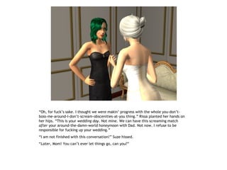 “Oh, for fuck’s sake. I thought we were makin’ progress with the whole you-don’t-
boss-me-around-I-don’t-scream-obscenities-at-you thing.” Rissa planted her hands on
her hips. “This is your wedding day. Not mine. We can have this screaming match
after your around-the-damn-world honeymoon with Dad. Not now. I refuse to be
responsible for fucking up your wedding.”
“I am not finished with this conversation!” Suze hissed.
“Later, Mom! You can’t ever let things go, can you?”
 