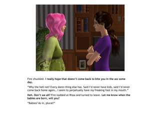 Fire chuckled. I really hope that doesn’t come back to bite you in the ass some
day.
“Why the hell not? Every damn thing else has. Said I’d never have kids, said I’d never
come back home again… I seem to perpetually have my freaking foot in my mouth.”
Heh. Don’t we all? Fire nodded at Rissa and turned to leave. Let me know when the
babies are born, will you?
“Babies? As in, plural?”
 