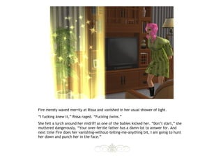 Fire merely waved merrily at Rissa and vanished in her usual shower of light.
“I fucking knew it,” Rissa raged. “Fucking twins.”
She felt a lurch around her midriff as one of the babies kicked her. “Don’t start,” she
muttered dangerously. “Your over-fertile father has a damn lot to answer for. And
next time Fire does her vanishing-without-telling-me-anything bit, I am going to hunt
her down and punch her in the face.”
 