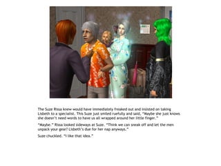 The Suze Rissa knew would have immediately freaked out and insisted on taking
Lisbeth to a specialist. This Suze just smiled ruefully and said, “Maybe she just knows
she doesn’t need words to have us all wrapped around her little finger.”
“Maybe.” Rissa looked sideways at Suze. “Think we can sneak off and let the men
unpack your gear? Lisbeth’s due for her nap anyways.”
Suze chuckled. “I like that idea.”
 