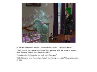 As she put Lisbeth into her crib, Suze remarked casually, “You redecorated.”
“Yeah. Lisbeth likes purple, and I guess since we know what she is now, a gender-
neutral orange nursery ain’t really necessary.”
“It looks… nice. I’d expect a bit, well, more from you.”
“Hah. I keep my neon for my hair. Nobody likes lime green walls,” Rissa said, matter-
of-fact.
 