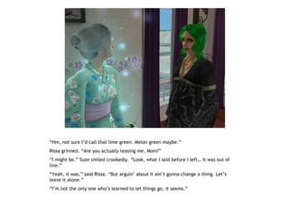 “Hm, not sure I’d call that lime green. Melon green maybe.”
Rissa grinned. “Are you actually teasing me, Mom?”
“I might be.” Suze smiled crookedly. “Look, what I said before I left… it was out of
line.”
“Yeah, it was,” said Rissa. “But arguin’ about it ain’t gonna change a thing. Let’s
leave it alone.”
“I’m not the only one who’s learned to let things go, it seems.”
 