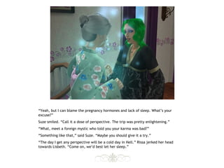 “Yeah, but I can blame the pregnancy hormones and lack of sleep. What’s your
excuse?”
Suze smiled. “Call it a dose of perspective. The trip was pretty enlightening.”
“What, meet a foreign mystic who told you your karma was bad?”
“Something like that,” said Suze. “Maybe you should give it a try.”
“The day I get any perspective will be a cold day in Hell.” Rissa jerked her head
towards Lisbeth. “Come on, we’d best let her sleep.”
 