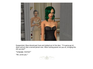 Exasperated, Rissa shoved past Suze and stalked out of the door. “I’m gonna go sit
down and act like a normal person now. What fucking planet are you on, bringing this
shit up now?”
“Language, Clarissa!”
“Oh, screw you.”
 