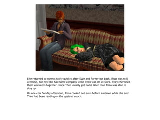 Life returned to normal fairly quickly after Suze and Parker got back. Rissa was still
at home, but now she had some company while Theo was off at work. They cherished
their weekends together, since Theo usually got home later than Rissa was able to
stay up.
On one cool Sunday afternoon, Rissa conked out even before sundown while she and
Theo had been reading on the upstairs couch.
 